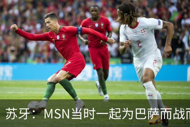 苏牙：MSN当时一起为巴萨而战而非为了个人进球，这让我们变更强
